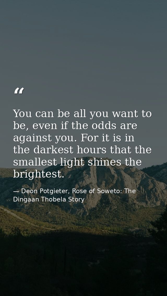 You can be all you want to be, even if the odds are against you. For it is in the darkest hours that the smallest light  — Deon Potgieter, Rose of Soweto: The Dingaan Thobela Story