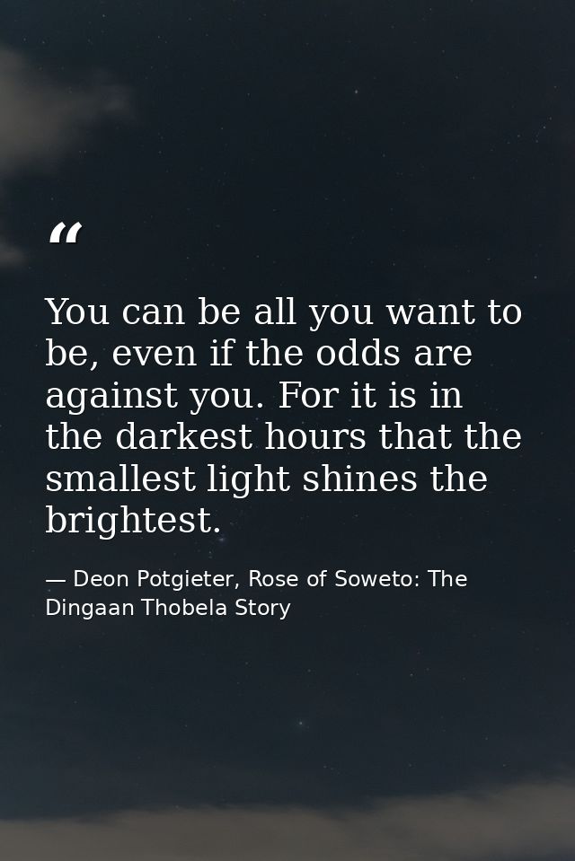 You can be all you want to be, even if the odds are against you. For it is in the darkest hours that the smallest light  — Deon Potgieter, Rose of Soweto: The Dingaan Thobela Story