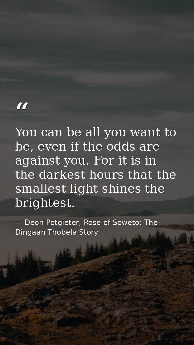 You can be all you want to be, even if the odds are against you. For it is in the darkest hours that the smallest light  — Deon Potgieter, Rose of Soweto: The Dingaan Thobela Story