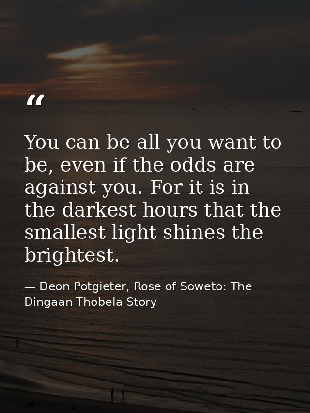 You can be all you want to be, even if the odds are against you. For it is in the darkest hours that the smallest light  — Deon Potgieter, Rose of Soweto: The Dingaan Thobela Story