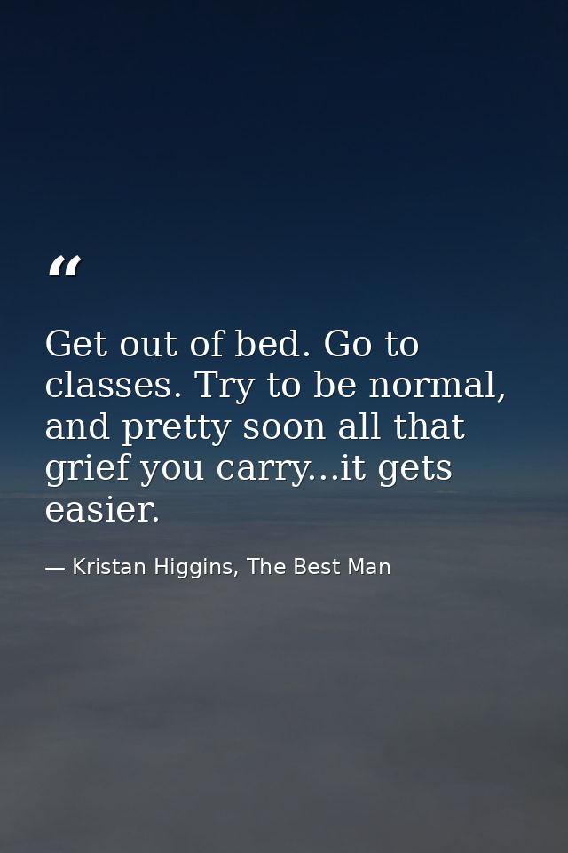 Get out of bed. Go to classes. Try to be normal, and pretty soon all that grief you carry...it gets easier. — Kristan Higgins, The Best Man