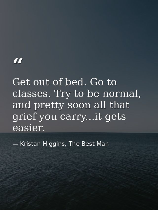 Get out of bed. Go to classes. Try to be normal, and pretty soon all that grief you carry...it gets easier. — Kristan Higgins, The Best Man