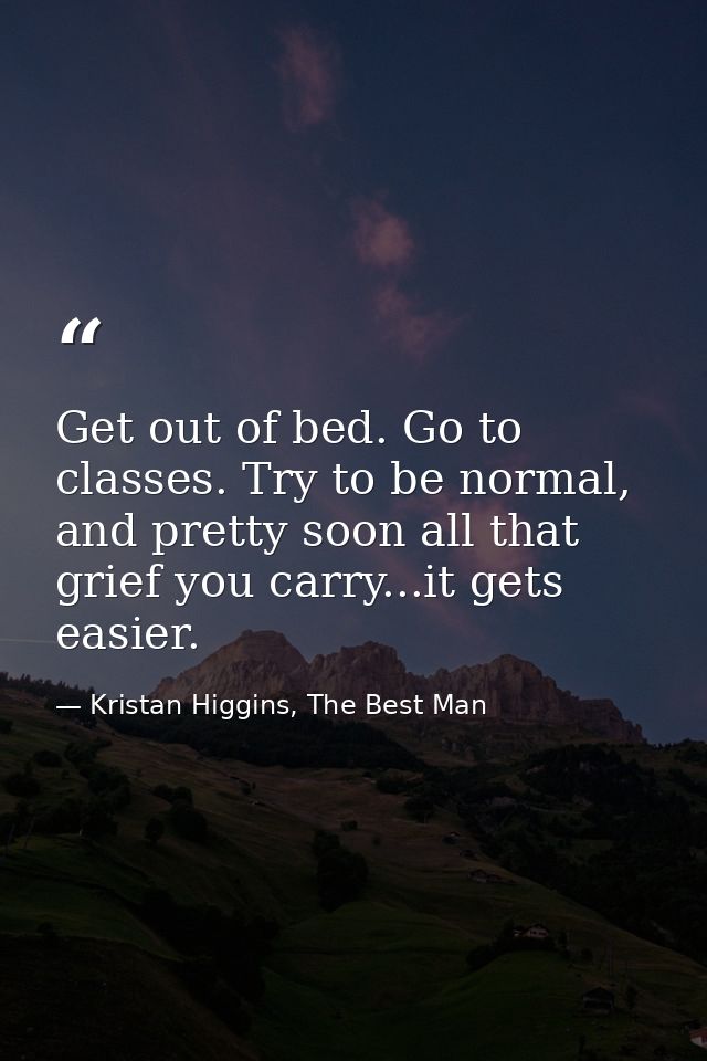 Get out of bed. Go to classes. Try to be normal, and pretty soon all that grief you carry...it gets easier. — Kristan Higgins, The Best Man