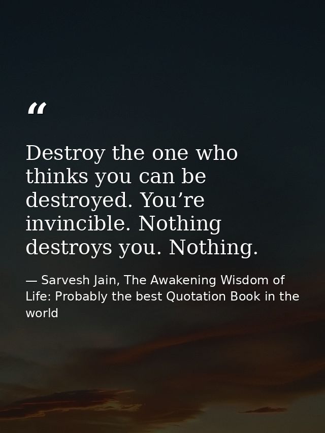 Destroy the one who thinks you can be destroyed. You’re invincible. Nothing destroys you. Nothing. — Sarvesh Jain, The Awakening Wisdom of Life: Probably the best Quotation Book in the world