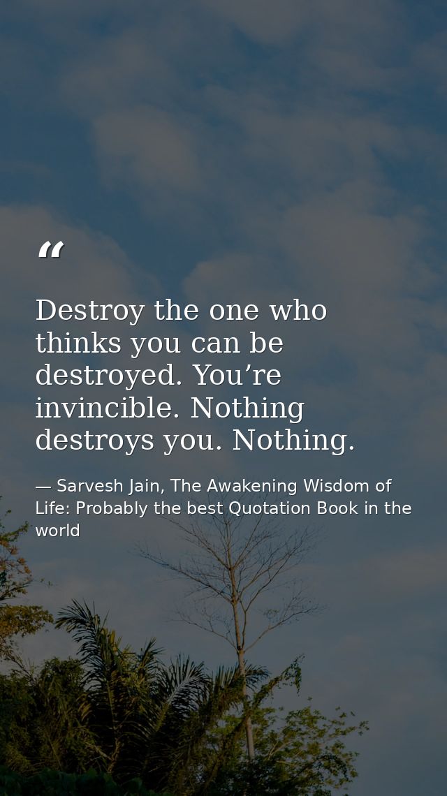 Destroy the one who thinks you can be destroyed. You’re invincible. Nothing destroys you. Nothing. — Sarvesh Jain, The Awakening Wisdom of Life: Probably the best Quotation Book in the world