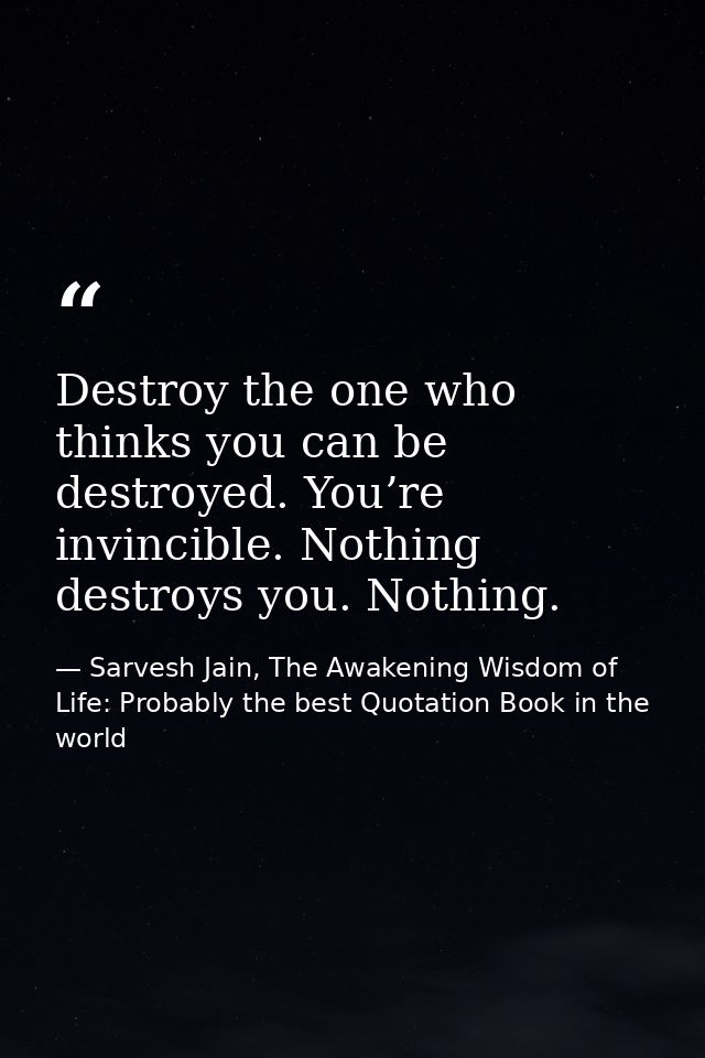 Destroy the one who thinks you can be destroyed. You’re invincible. Nothing destroys you. Nothing. — Sarvesh Jain, The Awakening Wisdom of Life: Probably the best Quotation Book in the world