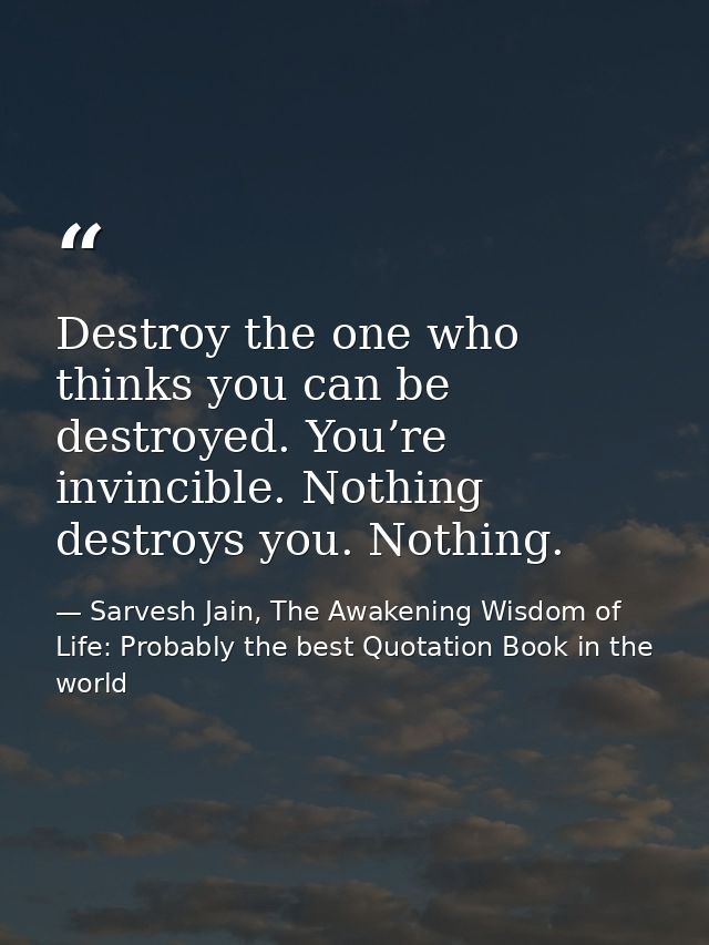 Destroy the one who thinks you can be destroyed. You’re invincible. Nothing destroys you. Nothing. — Sarvesh Jain, The Awakening Wisdom of Life: Probably the best Quotation Book in the world