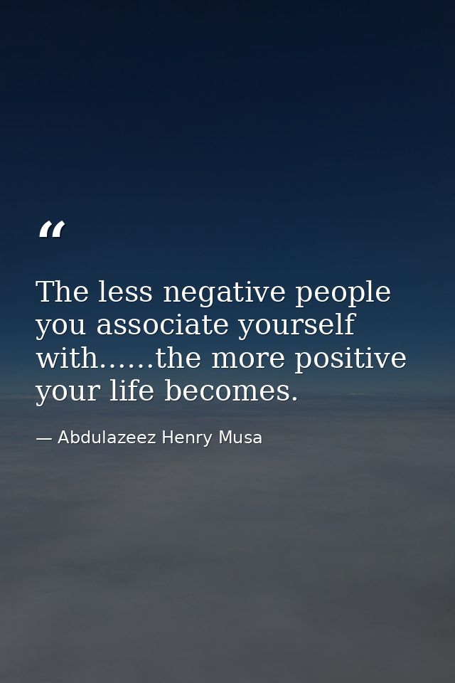 The less negative people you associate yourself with……the more positive your life becomes. — Abdulazeez Henry Musa