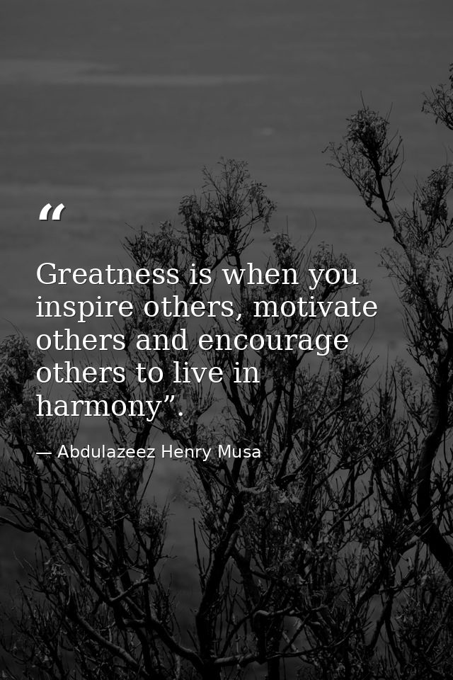 Greatness is when you inspire others, motivate others and encourage others to live in harmony”. — Abdulazeez Henry Musa