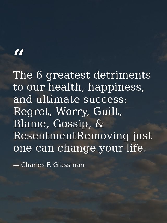 The 6 greatest detriments to our health, happiness, and ultimate success: Regret, Worry, Guilt, Blame, Gossip, & Resentm — Charles F. Glassman