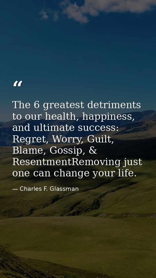 The 6 greatest detriments to our health, happiness, and ultimate success: Regret, Worry, Guilt, Blame, Gossip, & Resentm — Charles F. Glassman