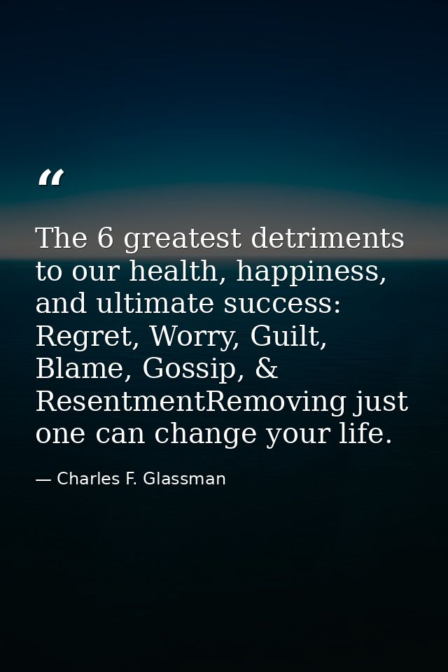 The 6 greatest detriments to our health, happiness, and ultimate success: Regret, Worry, Guilt, Blame, Gossip, & Resentm — Charles F. Glassman
