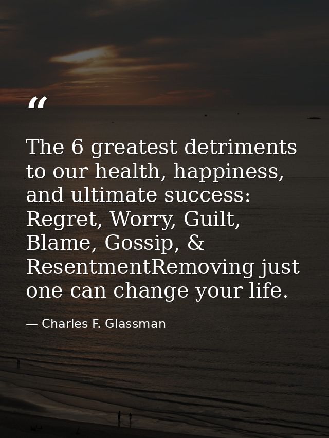 The 6 greatest detriments to our health, happiness, and ultimate success: Regret, Worry, Guilt, Blame, Gossip, & Resentm — Charles F. Glassman