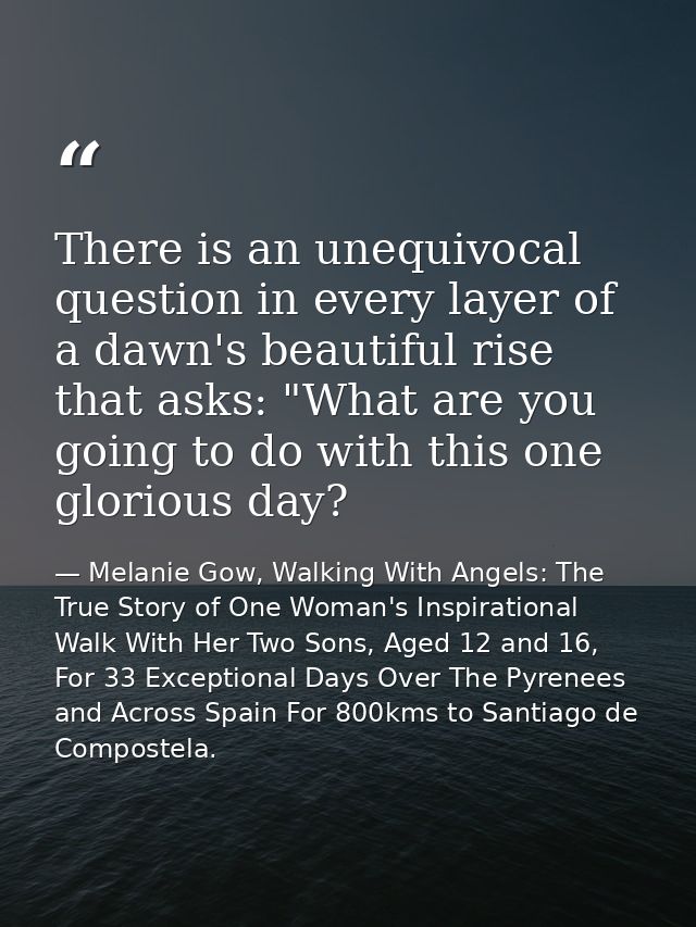 There is an unequivocal question in every layer of a dawn's beautiful rise that asks: "What are you going to do with thi — Melanie Gow, Walking With Angels: The True Story of One Woman's Inspirational Walk With Her Two Sons, Aged 12 and 16, For 33 Exceptional Days Over The Pyrenees and Across Spain For 800kms to Santiago de Compostela.