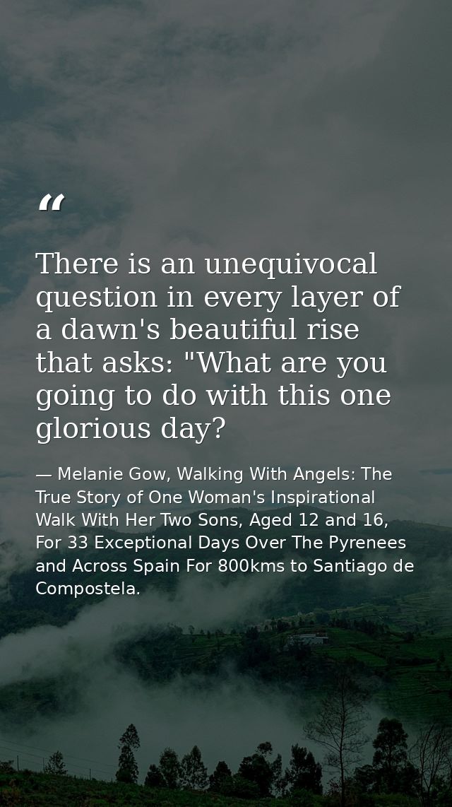 There is an unequivocal question in every layer of a dawn's beautiful rise that asks: "What are you going to do with thi — Melanie Gow, Walking With Angels: The True Story of One Woman's Inspirational Walk With Her Two Sons, Aged 12 and 16, For 33 Exceptional Days Over The Pyrenees and Across Spain For 800kms to Santiago de Compostela.