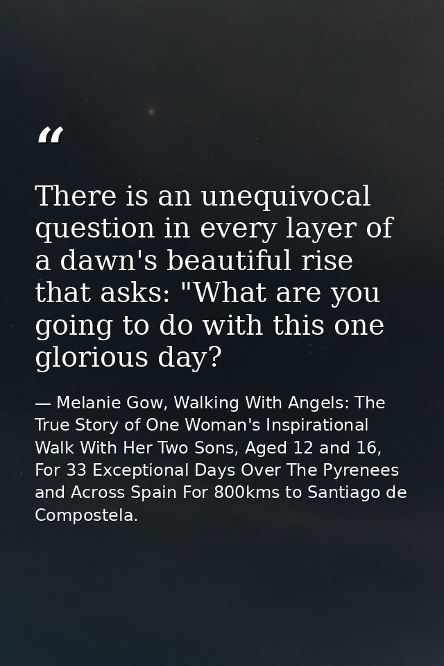 There is an unequivocal question in every layer of a dawn's beautiful rise that asks: "What are you going to do with thi — Melanie Gow, Walking With Angels: The True Story of One Woman's Inspirational Walk With Her Two Sons, Aged 12 and 16, For 33 Exceptional Days Over The Pyrenees and Across Spain For 800kms to Santiago de Compostela.