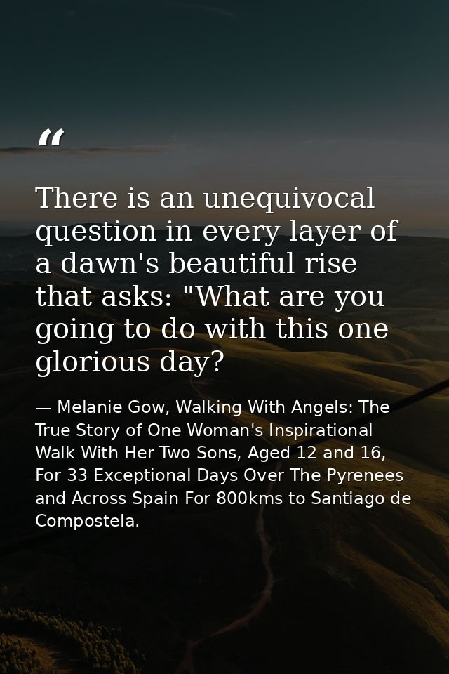 There is an unequivocal question in every layer of a dawn's beautiful rise that asks: "What are you going to do with thi — Melanie Gow, Walking With Angels: The True Story of One Woman's Inspirational Walk With Her Two Sons, Aged 12 and 16, For 33 Exceptional Days Over The Pyrenees and Across Spain For 800kms to Santiago de Compostela.