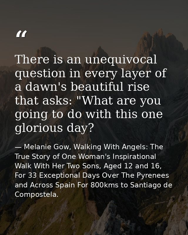There is an unequivocal question in every layer of a dawn's beautiful rise that asks: "What are you going to do with thi — Melanie Gow, Walking With Angels: The True Story of One Woman's Inspirational Walk With Her Two Sons, Aged 12 and 16, For 33 Exceptional Days Over The Pyrenees and Across Spain For 800kms to Santiago de Compostela.