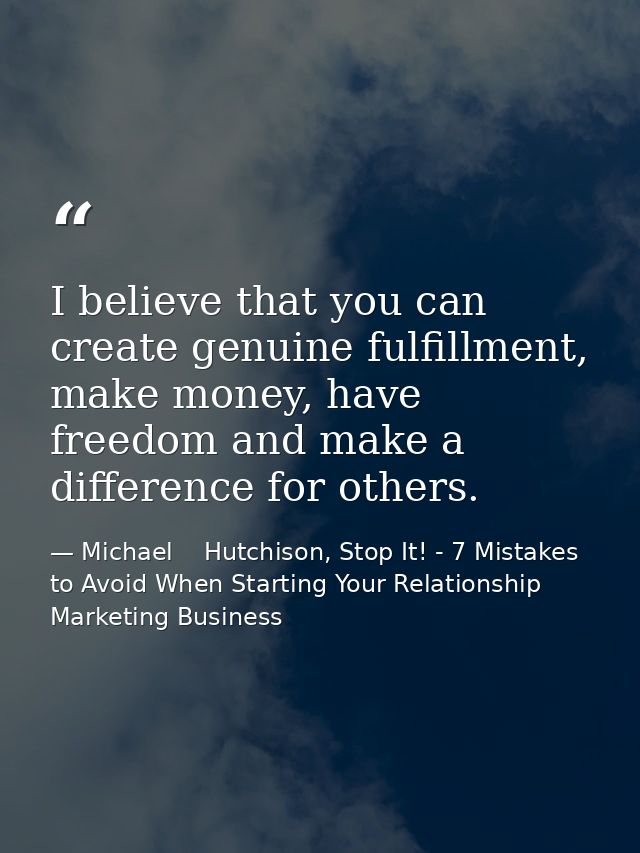 I believe that you can create genuine fulfillment, make money, have freedom and make a difference for others. — Michael    Hutchison, Stop It! - 7 Mistakes to Avoid When Starting Your Relationship Marketing Business