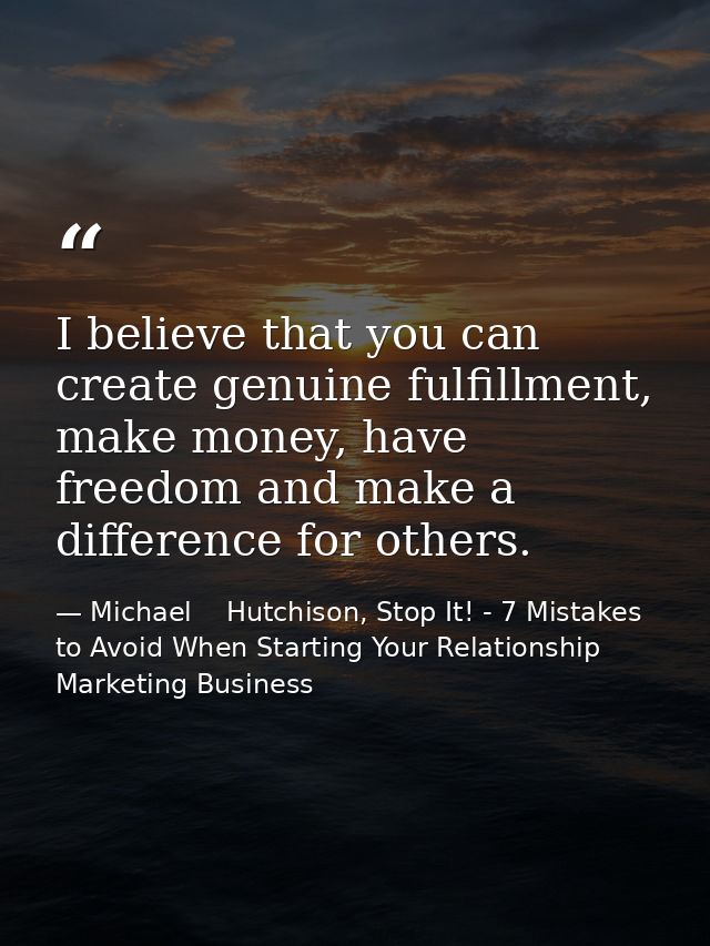 I believe that you can create genuine fulfillment, make money, have freedom and make a difference for others. — Michael    Hutchison, Stop It! - 7 Mistakes to Avoid When Starting Your Relationship Marketing Business