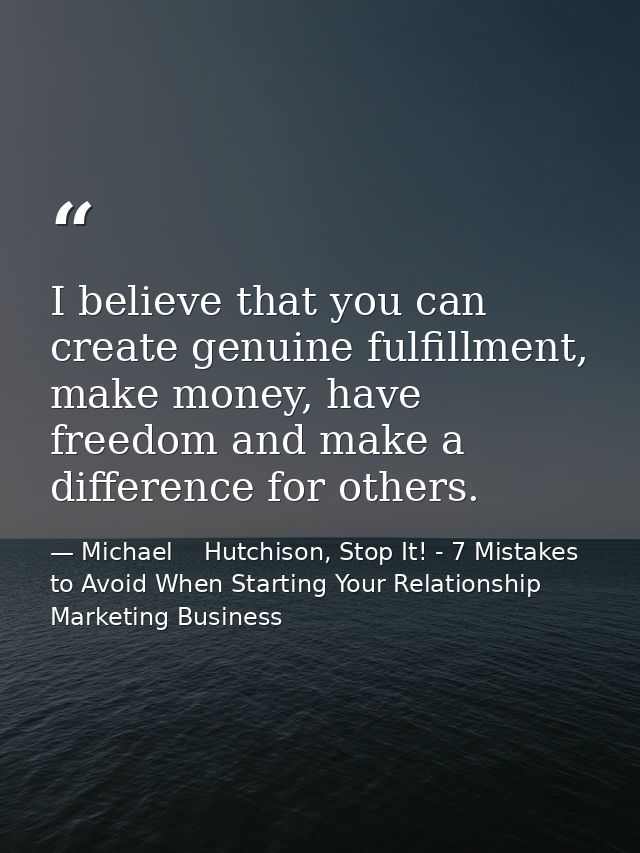 I believe that you can create genuine fulfillment, make money, have freedom and make a difference for others. — Michael    Hutchison, Stop It! - 7 Mistakes to Avoid When Starting Your Relationship Marketing Business
