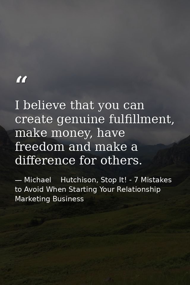 I believe that you can create genuine fulfillment, make money, have freedom and make a difference for others. — Michael    Hutchison, Stop It! - 7 Mistakes to Avoid When Starting Your Relationship Marketing Business