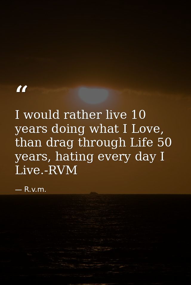 I would rather live 10 years doing what I Love, than drag through Life 50 years, hating every day I Live.-RVM — R.v.m.