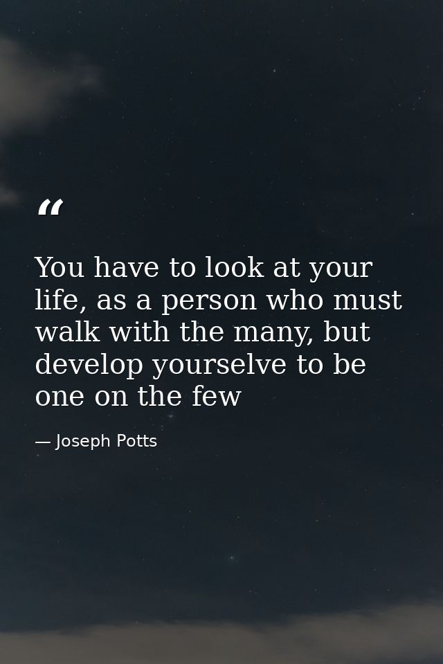You have to look at your life, as a person who must walk with the many, but develop yourselve to be one on the few — Joseph Potts