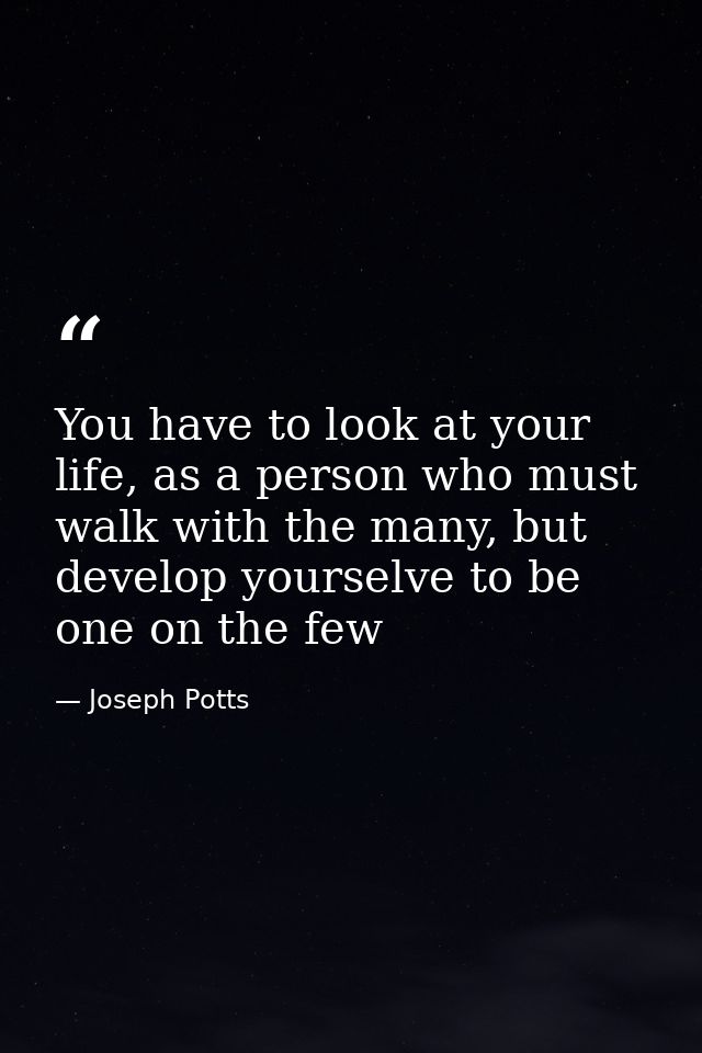 You have to look at your life, as a person who must walk with the many, but develop yourselve to be one on the few — Joseph Potts