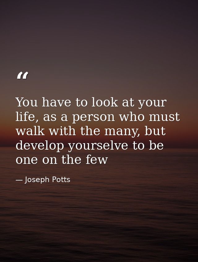 You have to look at your life, as a person who must walk with the many, but develop yourselve to be one on the few — Joseph Potts