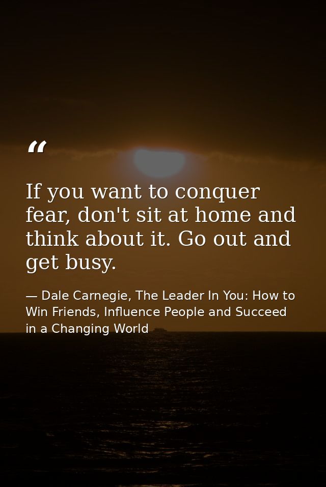 If you want to conquer fear, don't sit at home and think about it. Go out and get busy. — Dale Carnegie, The Leader In You: How to Win Friends, Influence People and Succeed in a Changing World
