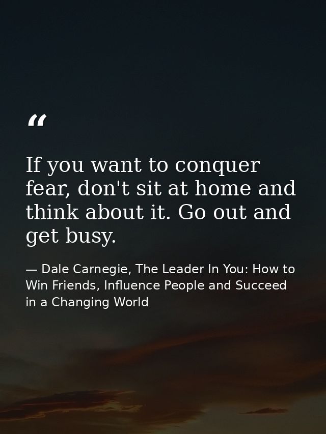 If you want to conquer fear, don't sit at home and think about it. Go out and get busy. — Dale Carnegie, The Leader In You: How to Win Friends, Influence People and Succeed in a Changing World