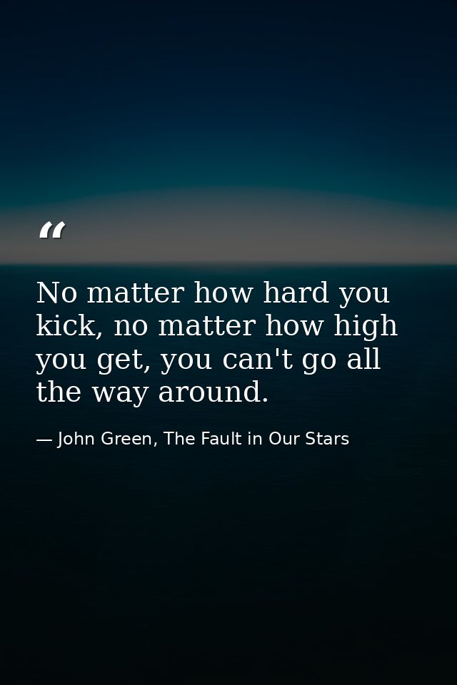 No matter how hard you kick, no matter how high you get, you can't go all the way around. — John Green, The Fault in Our Stars