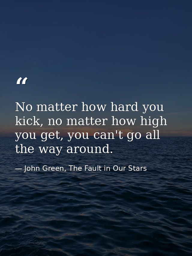 No matter how hard you kick, no matter how high you get, you can't go all the way around. — John Green, The Fault in Our Stars