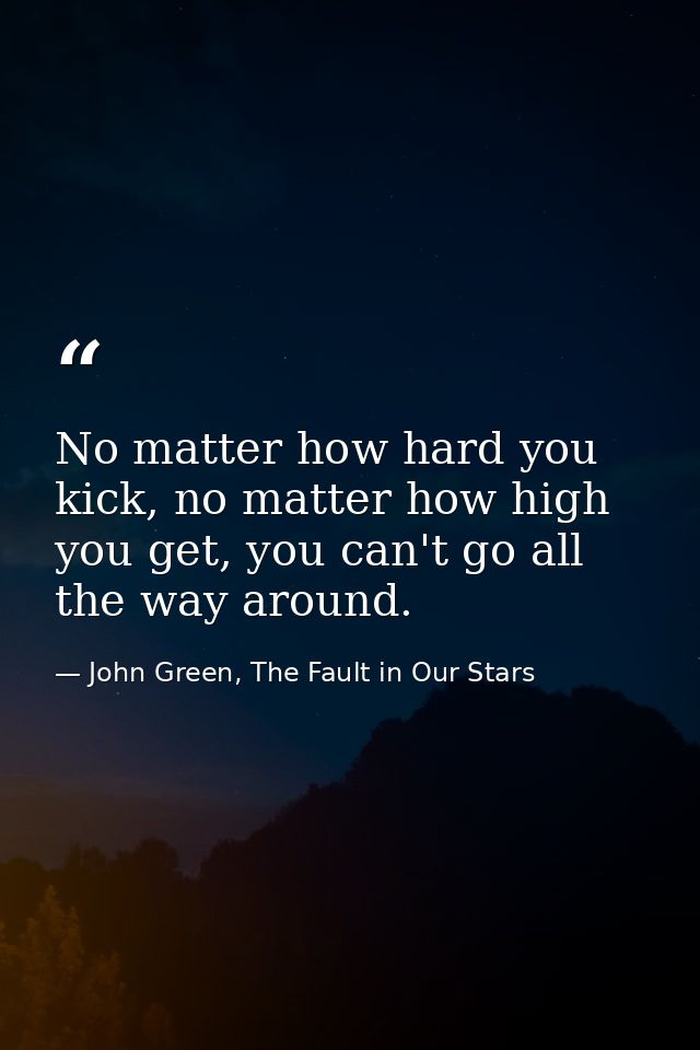 No matter how hard you kick, no matter how high you get, you can't go all the way around. — John Green, The Fault in Our Stars