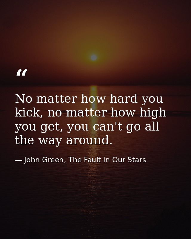 No matter how hard you kick, no matter how high you get, you can't go all the way around. — John Green, The Fault in Our Stars