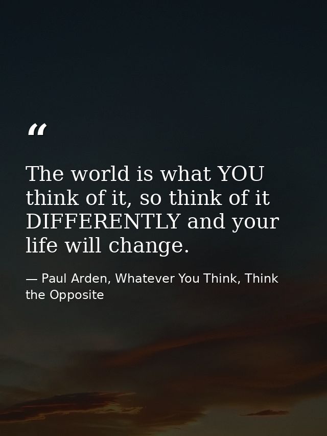 The world is what YOU think of it, so think of it DIFFERENTLY and your life will change. — Paul Arden, Whatever You Think, Think the Opposite