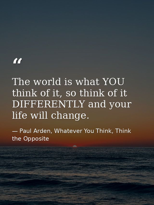 The world is what YOU think of it, so think of it DIFFERENTLY and your life will change. — Paul Arden, Whatever You Think, Think the Opposite