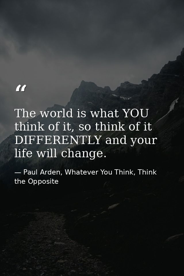 The world is what YOU think of it, so think of it DIFFERENTLY and your life will change. — Paul Arden, Whatever You Think, Think the Opposite