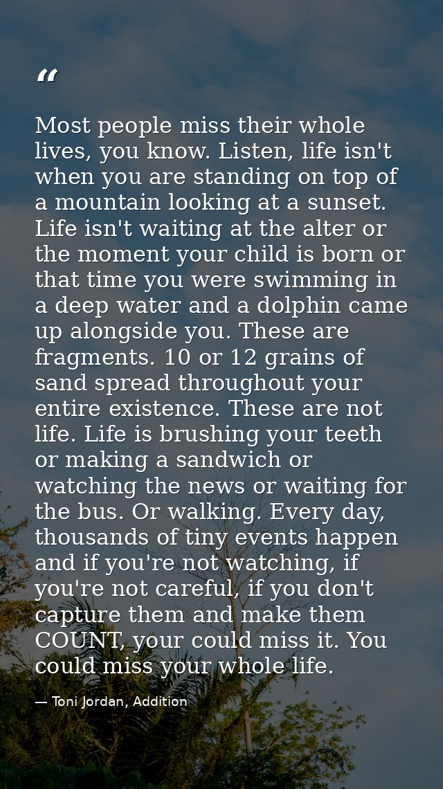 Most people miss their whole lives, you know. Listen, life isn't when you are standing on top of a mountain looking at a — Toni Jordan, Addition