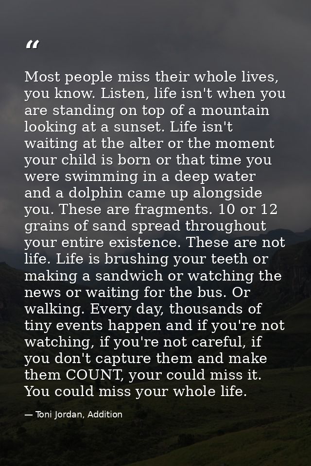 Most people miss their whole lives, you know. Listen, life isn't when you are standing on top of a mountain looking at a — Toni Jordan, Addition