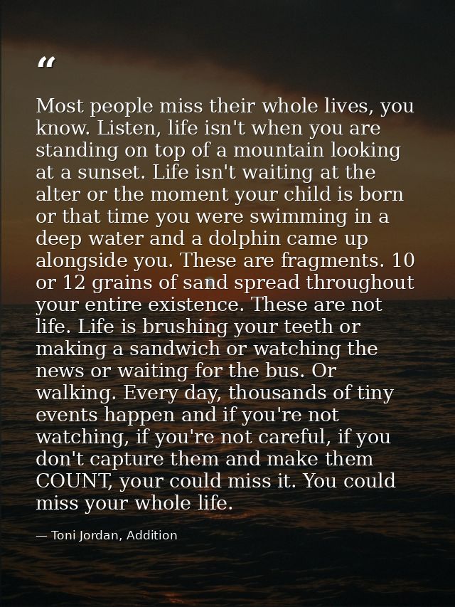 Most people miss their whole lives, you know. Listen, life isn't when you are standing on top of a mountain looking at a — Toni Jordan, Addition