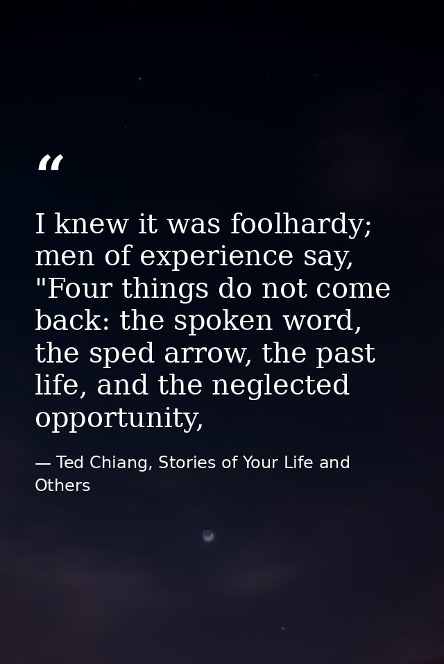 I knew it was foolhardy; men of experience say, "Four things do not come back: the spoken word, the sped arrow, the past — Ted Chiang, Stories of Your Life and Others