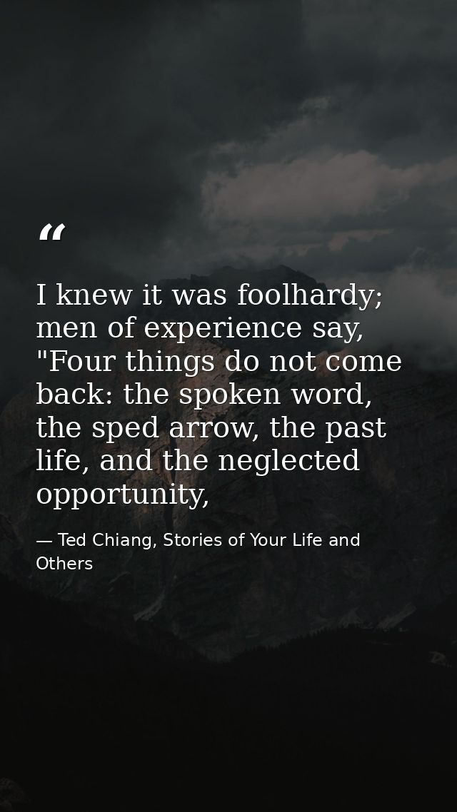 I knew it was foolhardy; men of experience say, "Four things do not come back: the spoken word, the sped arrow, the past — Ted Chiang, Stories of Your Life and Others