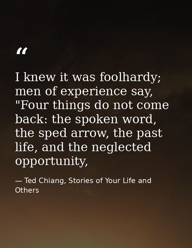 I knew it was foolhardy; men of experience say, "Four things do not come back: the spoken word, the sped arrow, the past — Ted Chiang, Stories of Your Life and Others