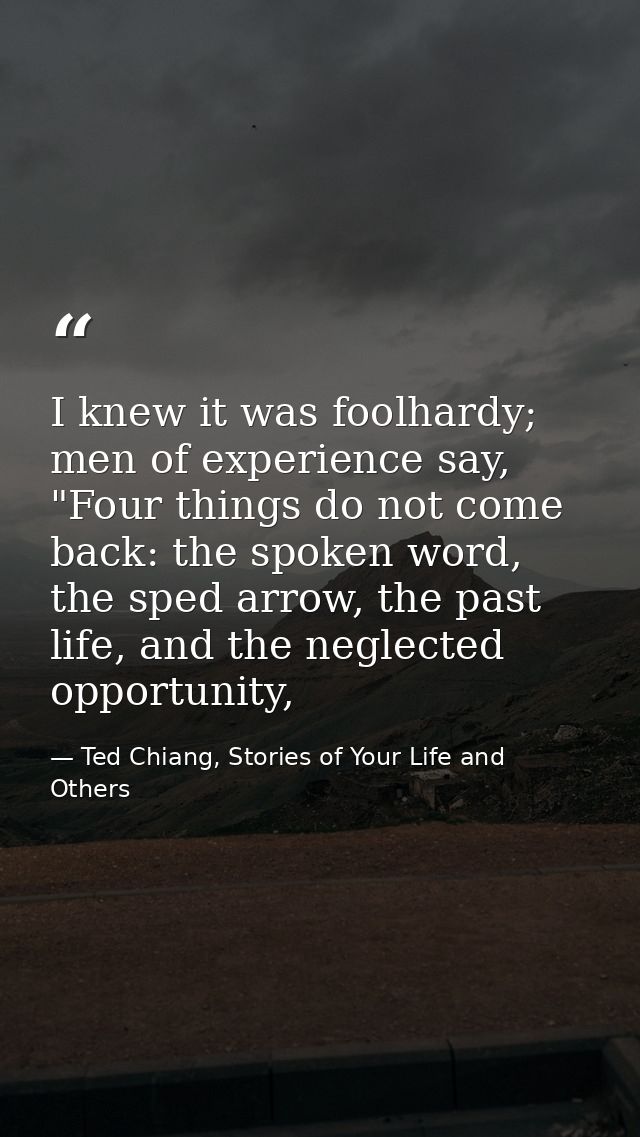 I knew it was foolhardy; men of experience say, "Four things do not come back: the spoken word, the sped arrow, the past — Ted Chiang, Stories of Your Life and Others