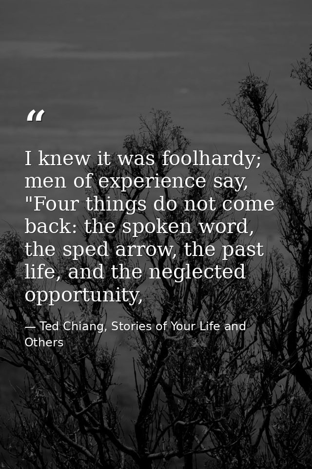 I knew it was foolhardy; men of experience say, "Four things do not come back: the spoken word, the sped arrow, the past — Ted Chiang, Stories of Your Life and Others