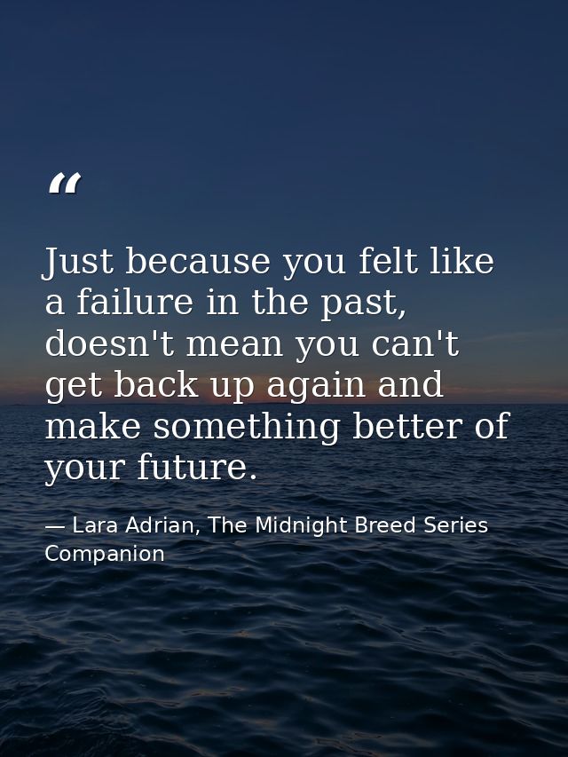 Just because you felt like a failure in the past, doesn't mean you can't get back up again and make something better of  — Lara Adrian, The Midnight Breed Series Companion