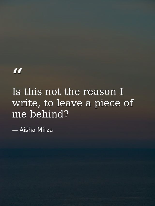 Is this not the reason I write, to leave a piece of me behind? — Aisha Mirza