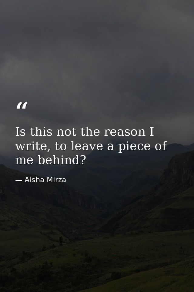 Is this not the reason I write, to leave a piece of me behind? — Aisha Mirza